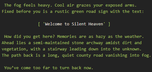 The fog feels heavy. Cool air grazes your exposed arms. Fixed before you is a rustic green road sign with the text. Welcome to Silent Heaven. How did you get here? Memories are as hazy as the weather. Ahead lies a semi-maintained stone archway amidst dirt and vegetation, with a stairway leading down into the unknown. The path back is a long, quiet county road vanishing into fog. You’ve come too far to turn back now.